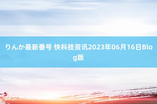 りんか最新番号 快科技资讯2023年06月16日Blog版