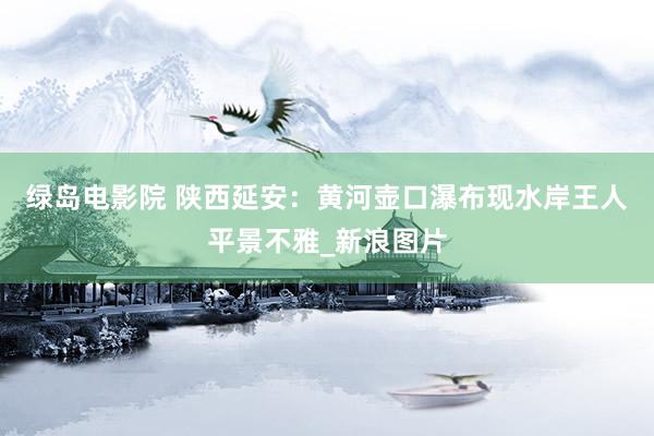 绿岛电影院 陕西延安:黄河壶口瀑布现水岸王人平景不雅_新浪图片