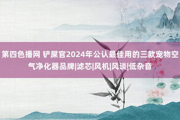 第四色播网 铲屎官2024年公认最佳用的三款宠物空气净化器品牌|滤芯|风机|风谈|低杂音