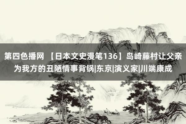第四色播网 【日本文史漫笔136】岛崎藤村让父亲为我方的丑陋情事背锅|东京|演义家|川端康成
