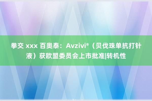 拳交 xxx 百奥泰：Avzivi®（贝伐珠单抗打针液）获欧盟委员会上市批准|转机性