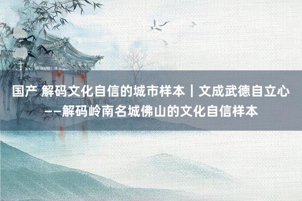 国产 解码文化自信的城市样本｜文成武德自立心——解码岭南名城佛山的文化自信样本