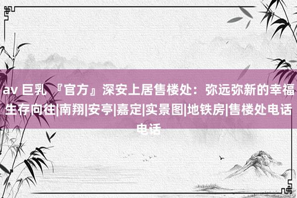 av 巨乳 『官方』深安上居售楼处：弥远弥新的幸福生存向往|南翔|安亭|嘉定|实景图|地铁房|售楼处电话