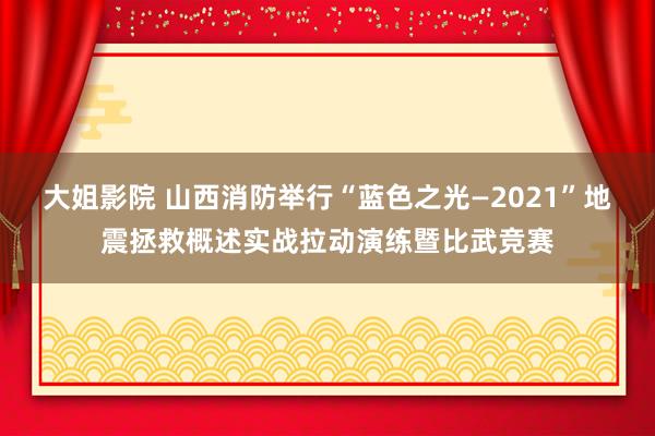 大姐影院 山西消防举行“蓝色之光—2021”地震拯救概述实战拉动演练暨比武竞赛