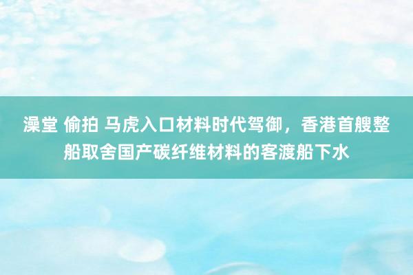 澡堂 偷拍 马虎入口材料时代驾御，香港首艘整船取舍国产碳纤维材料的客渡船下水