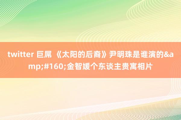 twitter 巨屌 《太阳的后裔》尹明珠是谁演的&#160;金智媛个东谈主贵寓相片