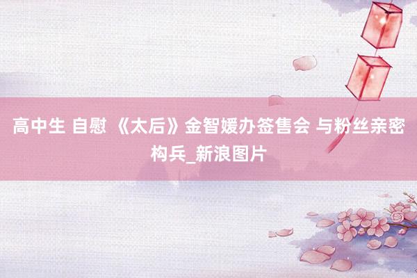 高中生 自慰 《太后》金智媛办签售会 与粉丝亲密构兵_新浪图片