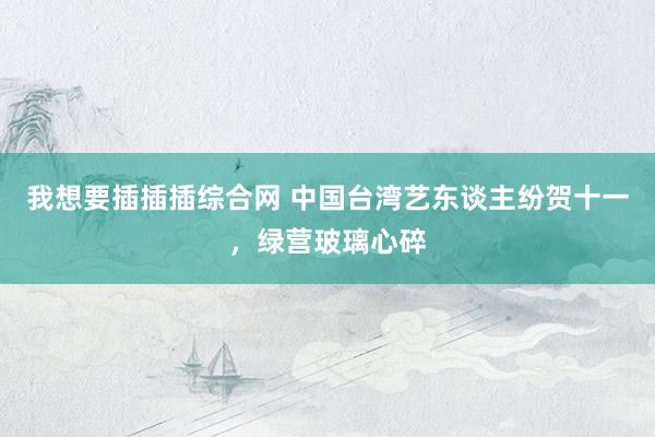 我想要插插插综合网 中国台湾艺东谈主纷贺十一，绿营玻璃心碎