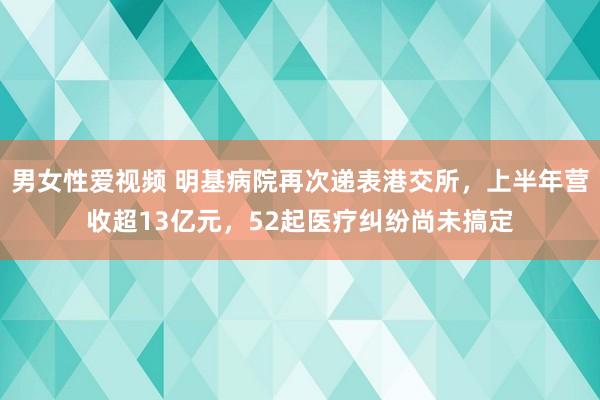 男女性爱视频 明基病院再次递表港交所，上半年营收超13亿元，52起医疗纠纷尚未搞定