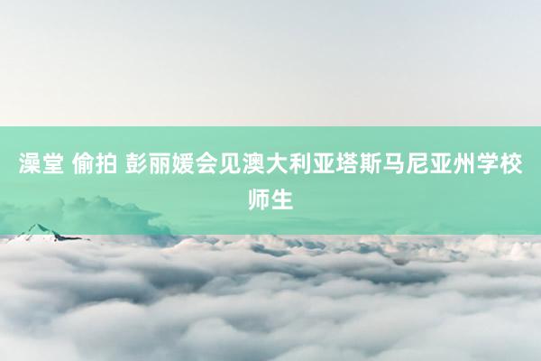 澡堂 偷拍 彭丽媛会见澳大利亚塔斯马尼亚州学校师生