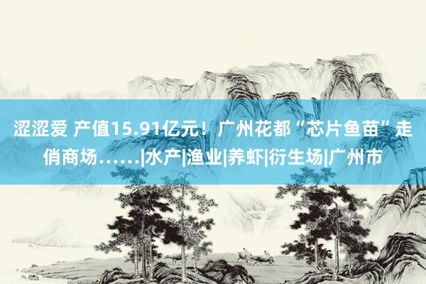 涩涩爱 产值15.91亿元！广州花都“芯片鱼苗”走俏商场……|水产|渔业|养虾|衍生场|广州市