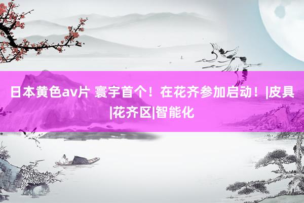 日本黄色av片 寰宇首个！在花齐参加启动！|皮具|花齐区|智能化