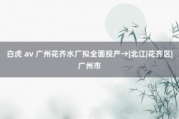 白虎 av 广州花齐水厂拟全面投产→|北江|花齐区|广州市