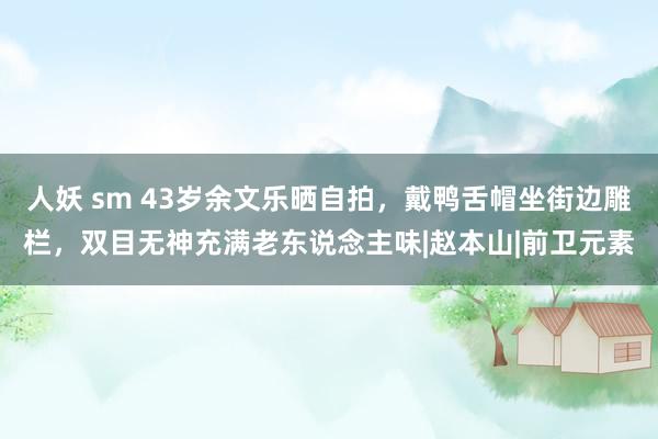 人妖 sm 43岁余文乐晒自拍，戴鸭舌帽坐街边雕栏，双目无神充满老东说念主味|赵本山|前卫元素
