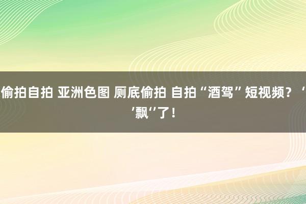 偷拍自拍 亚洲色图 厕底偷拍 自拍“酒驾”短视频？ ‘’飘‘’了！
