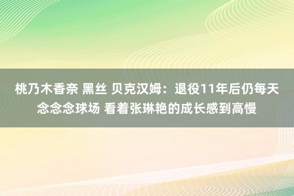 桃乃木香奈 黑丝 贝克汉姆：退役11年后仍每天念念念球场 看着张琳艳的成长感到高慢