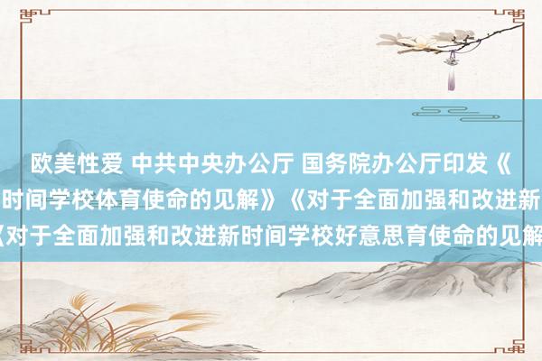 欧美性爱 中共中央办公厅 国务院办公厅印发《对于全面加强和改进新时间学校体育使命的见解》　《对于全面加强和改进新时间学校好意思育使命的见解》
