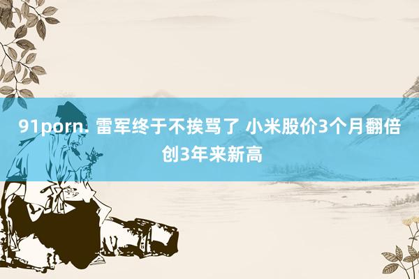 91porn. 雷军终于不挨骂了 小米股价3个月翻倍 创3年来新高