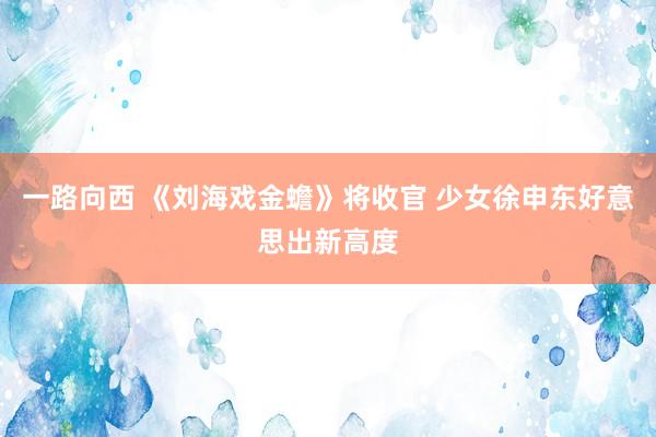 一路向西 《刘海戏金蟾》将收官 少女徐申东好意思出新高度