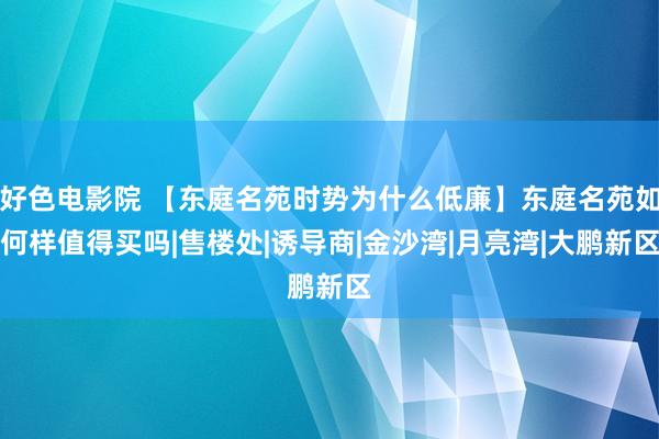 好色电影院 【东庭名苑时势为什么低廉】东庭名苑如何样值得买吗|售楼处|诱导商|金沙湾|月亮湾|大鹏新区