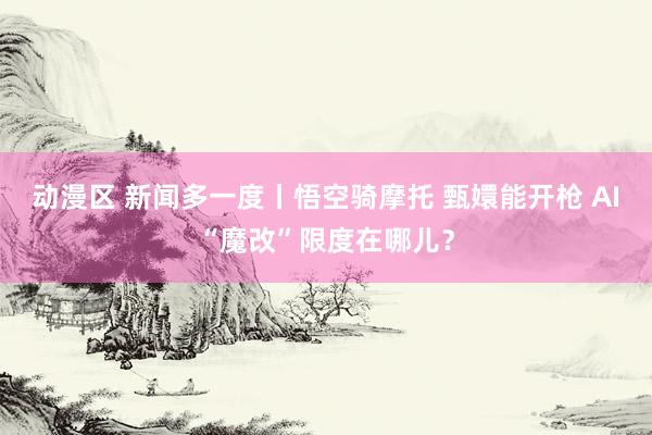 动漫区 新闻多一度丨悟空骑摩托 甄嬛能开枪 AI“魔改”限度在哪儿？