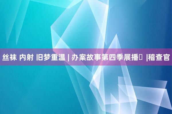 丝袜 内射 旧梦重温 | 办案故事第四季展播㉗|稽查官