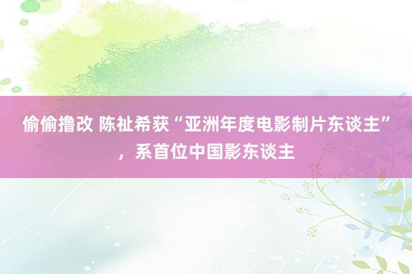 偷偷撸改 陈祉希获“亚洲年度电影制片东谈主”，系首位中国影东谈主