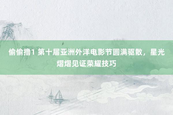 偷偷撸1 第十届亚洲外洋电影节圆满驱散，星光熠熠见证荣耀技巧