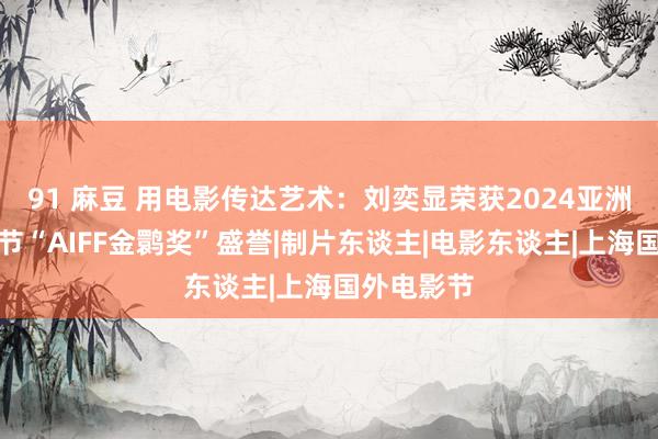 91 麻豆 用电影传达艺术：刘奕显荣获2024亚洲国外电影节“AIFF金鹮奖”盛誉|制片东谈主|电影东谈主|上海国外电影节
