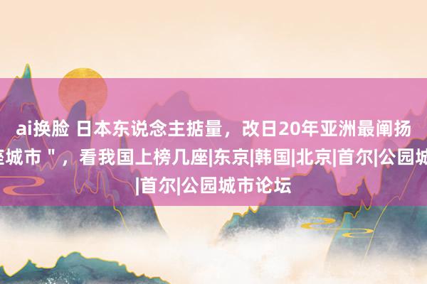 ai换脸 日本东说念主掂量，改日20年亚洲最阐扬的＂4座城市＂，看我国上榜几座|东京|韩国|北京|首尔|公园城市论坛