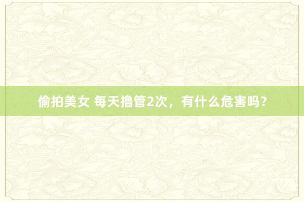 偷拍美女 每天撸管2次,有什么危害吗?