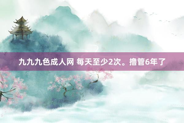 九九九色成人网 每天至少2次。撸管6年了