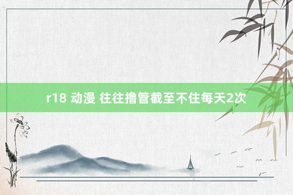 r18 动漫 往往撸管截至不住每天2次