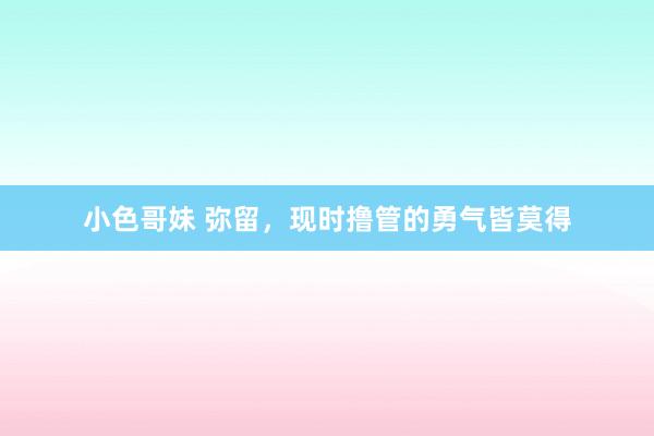 小色哥妹 弥留,现时撸管的勇气皆莫得
