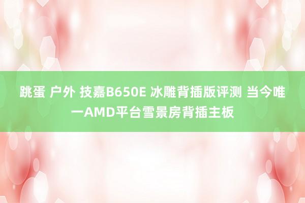 跳蛋 户外 技嘉B650E 冰雕背插版评测 当今唯一AMD平台雪景房背插主板