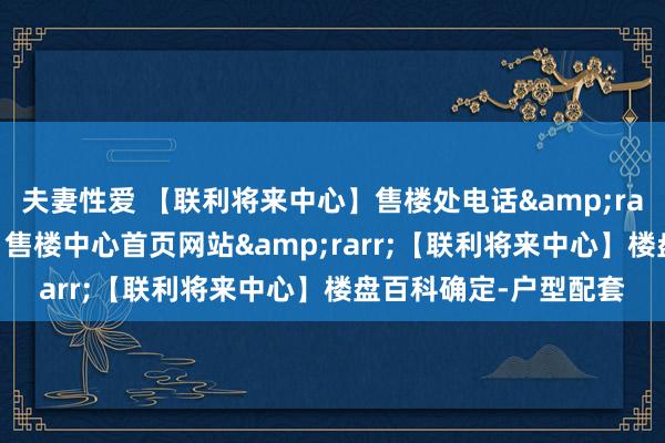 夫妻性爱 【联利将来中心】售楼处电话&rarr;【联利将来中心】售楼中心首页网站&rarr;【联利将来中心】楼盘百科确定-户型配套