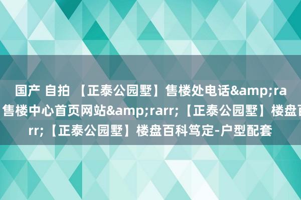 国产 自拍 【正泰公园墅】售楼处电话&rarr;【正泰公园墅】售楼中心首页网站&rarr;【正泰公园墅】楼盘百科笃定-户型配套