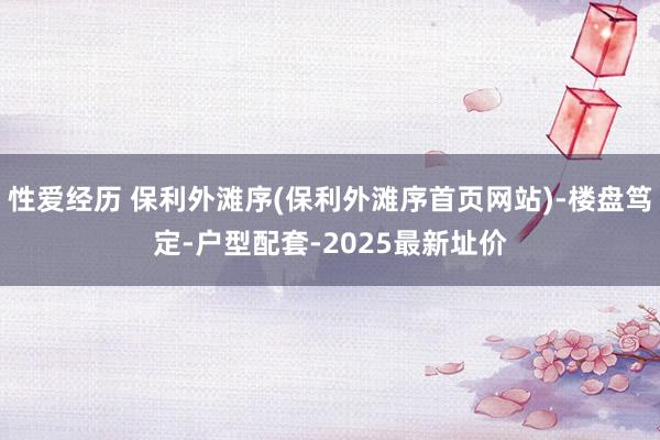 性爱经历 保利外滩序(保利外滩序首页网站)-楼盘笃定-户型配套-2025最新址价