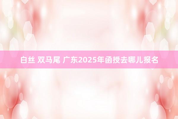白丝 双马尾 广东2025年函授去哪儿报名