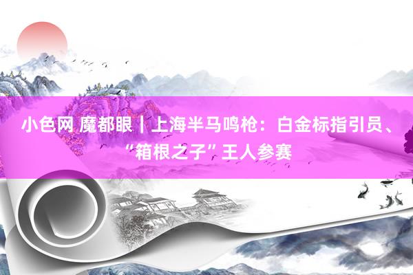 小色网 魔都眼｜上海半马鸣枪：白金标指引员、“箱根之子”王人参赛