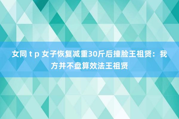 女同 t p 女子恢复减重30斤后撞脸王祖贤：我方并不盘算效法王祖贤