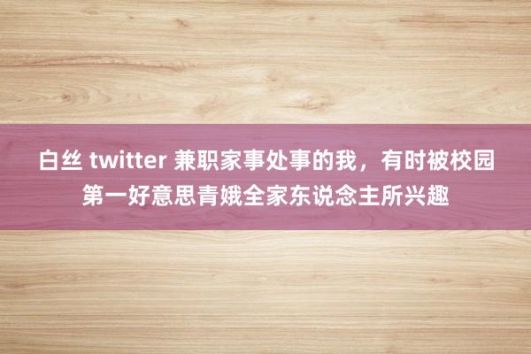白丝 twitter 兼职家事处事的我,有时被校园第一好意思青娥全家东说念主所兴趣