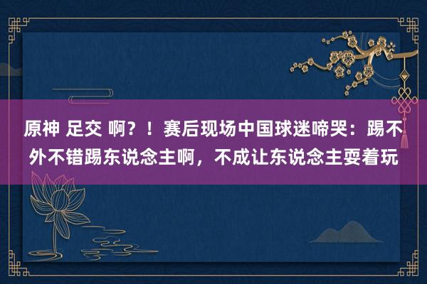 原神 足交 啊？！赛后现场中国球迷啼哭：踢不外不错踢东说念主啊，不成让东说念主耍着玩