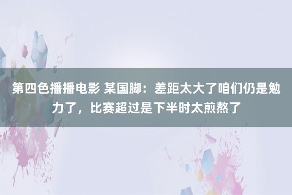 第四色播播电影 某国脚：差距太大了咱们仍是勉力了，比赛超过是下半时太煎熬了