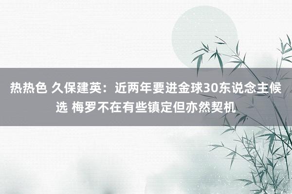 热热色 久保建英：近两年要进金球30东说念主候选 梅罗不在有些镇定但亦然契机