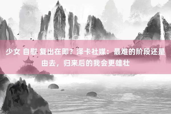 少女 自慰 复出在即？泽卡社媒：最难的阶段还是由去，归来后的我会更雄壮