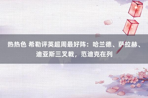 热热色 希勒评英超周最好阵：哈兰德、萨拉赫、迪亚斯三叉戟，范迪克在列