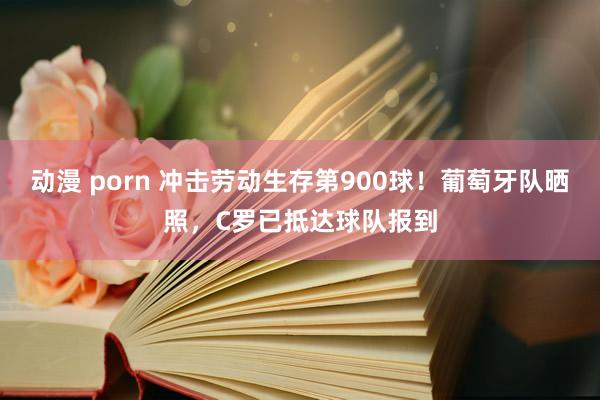 动漫 porn 冲击劳动生存第900球！葡萄牙队晒照，C罗已抵达球队报到