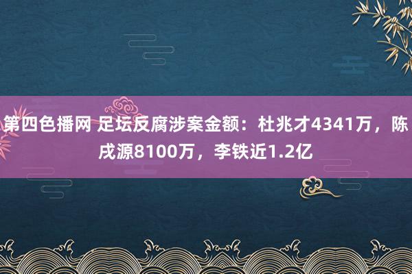 第四色播网 足坛反腐涉案金额：杜兆才4341万，陈戌源8100万，李铁近1.2亿