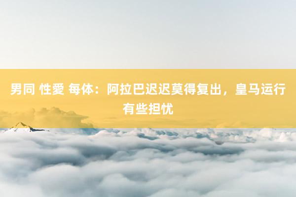 男同 性愛 每体：阿拉巴迟迟莫得复出，皇马运行有些担忧